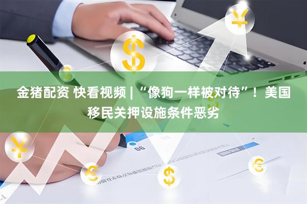 金猪配资 快看视频 | “像狗一样被对待”！美国移民关押设施条件恶劣