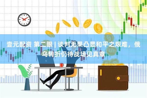壹元配资 第二眼 | 谈判无果凸显和平之艰难，俄乌转折仍待战场见真章
