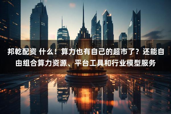 邦乾配资 什么！算力也有自己的超市了？还能自由组合算力资源、平台工具和行业模型服务
