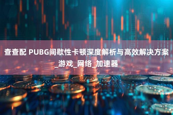 查查配 PUBG间歇性卡顿深度解析与高效解决方案_游戏_网络_加速器