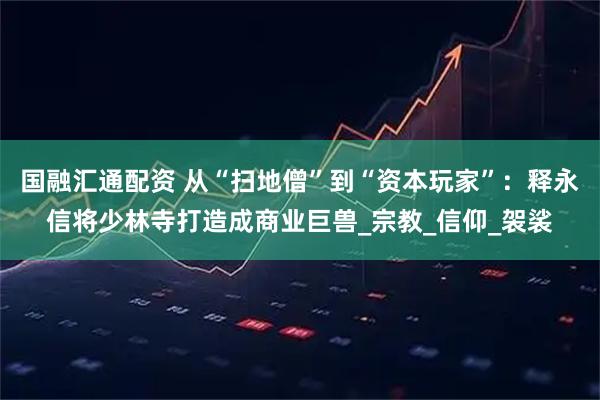 国融汇通配资 从“扫地僧”到“资本玩家”：释永信将少林寺打造成商业巨兽_宗教_信仰_袈裟