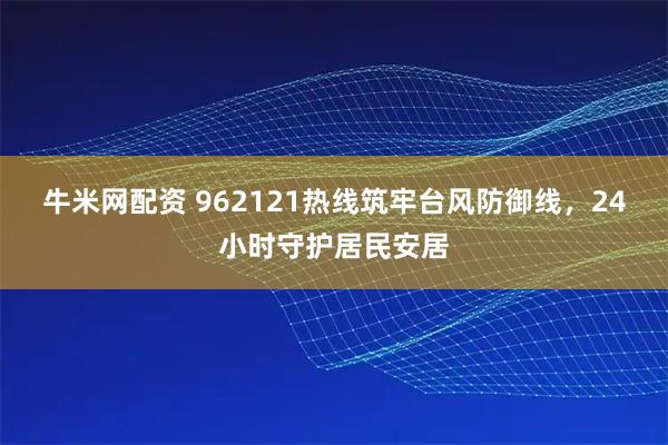 牛米网配资 962121热线筑牢台风防御线，24小时守护居民安居