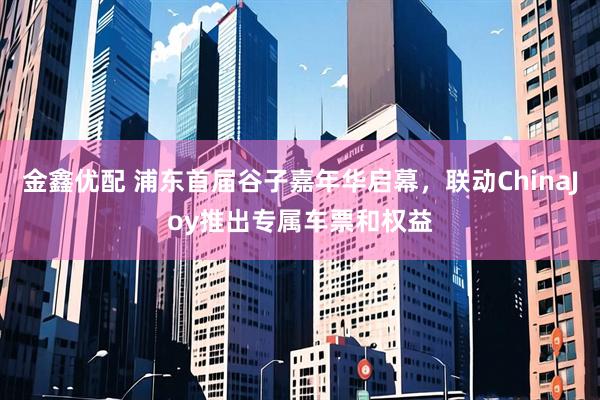 金鑫优配 浦东首届谷子嘉年华启幕，联动ChinaJoy推出专属车票和权益