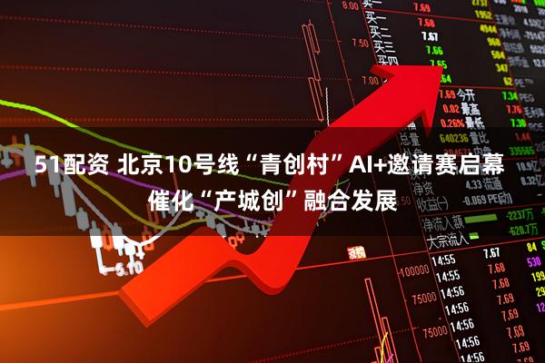 51配资 北京10号线“青创村”AI+邀请赛启幕 催化“产城创”融合发展