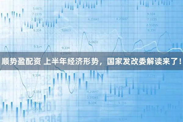顺势盈配资 上半年经济形势，国家发改委解读来了！