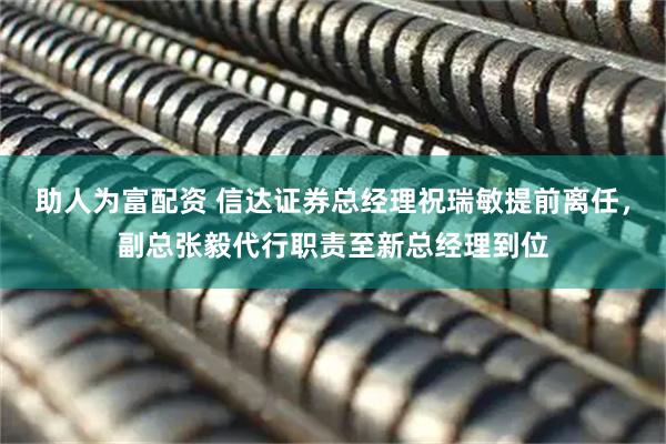 助人为富配资 信达证券总经理祝瑞敏提前离任，副总张毅代行职责至新总经理到位