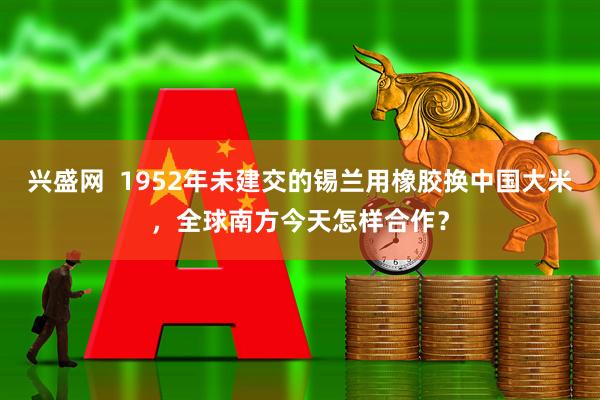 兴盛网  1952年未建交的锡兰用橡胶换中国大米，全球南方今天怎样合作？