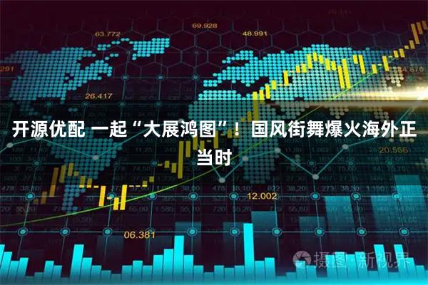 开源优配 一起“大展鸿图”！国风街舞爆火海外正当时