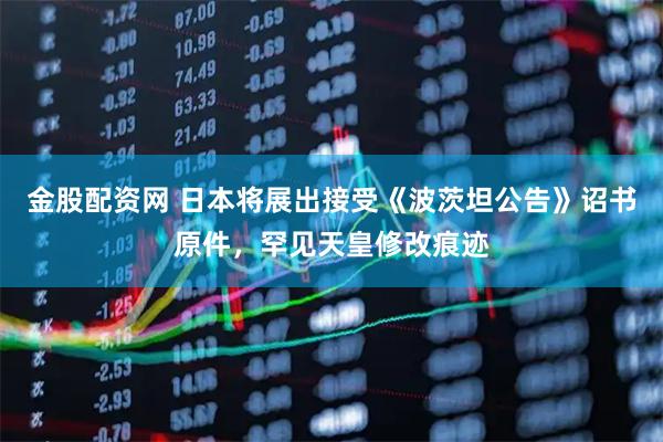 金股配资网 日本将展出接受《波茨坦公告》诏书原件，罕见天皇修改痕迹