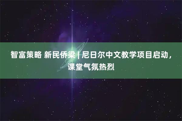 智富策略 新民侨梁 | 尼日尔中文教学项目启动，课堂气氛热烈