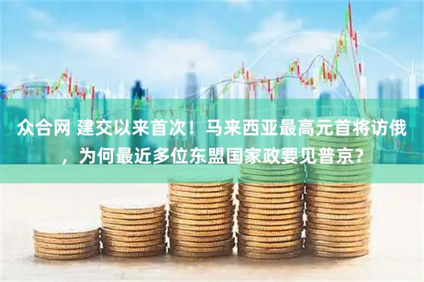 众合网 建交以来首次！马来西亚最高元首将访俄，为何最近多位东盟国家政要见普京？