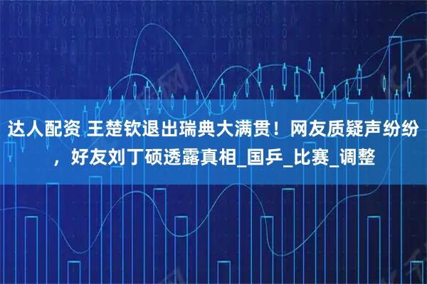 达人配资 王楚钦退出瑞典大满贯！网友质疑声纷纷，好友刘丁硕透露真相_国乒_比赛_调整