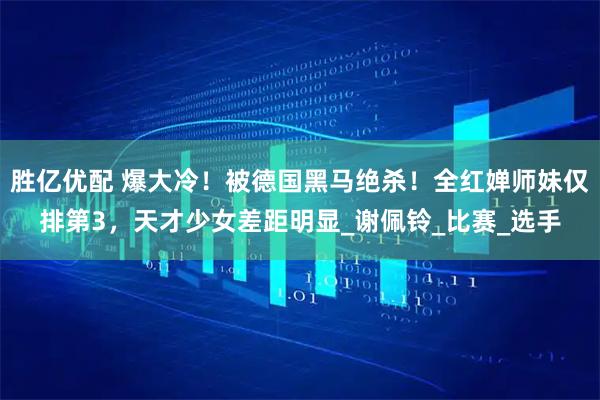 胜亿优配 爆大冷！被德国黑马绝杀！全红婵师妹仅排第3，天才少女差距明显_谢佩铃_比赛_选手