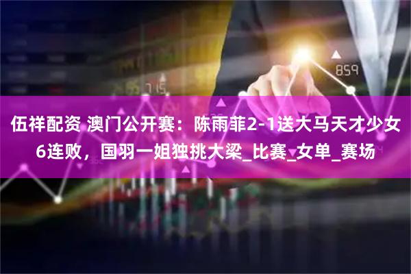 伍祥配资 澳门公开赛：陈雨菲2-1送大马天才少女6连败，国羽一姐独挑大梁_比赛_女单_赛场