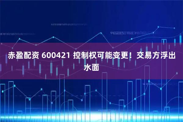 赤盈配资 600421 控制权可能变更！交易方浮出水面
