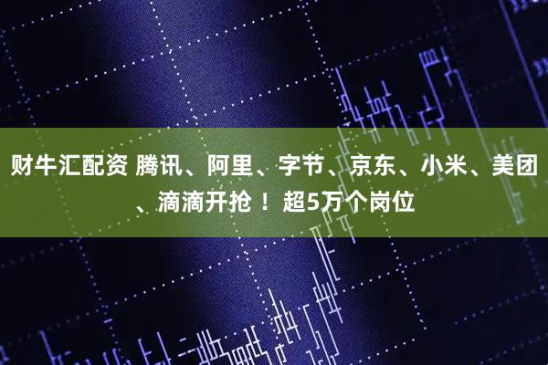 财牛汇配资 腾讯、阿里、字节、京东、小米、美团、滴滴开抢 ！超5万个岗位
