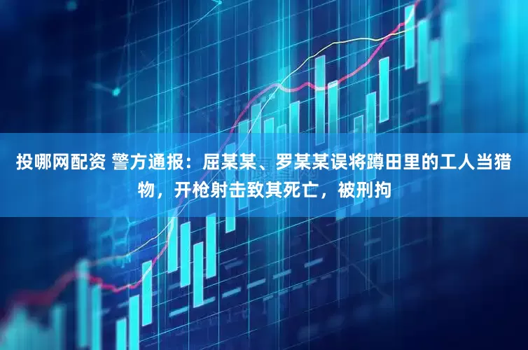 投哪网配资 警方通报：屈某某、罗某某误将蹲田里的工人当猎物，开枪射击致其死亡，被刑拘