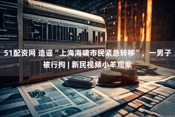 51配资网 造谣“上海海啸市民紧急转移”，一男子被行拘 | 新民视频小羊观案