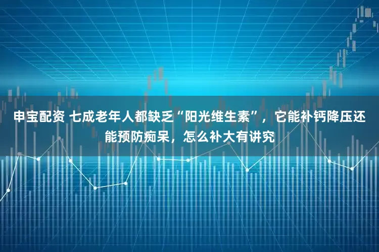 申宝配资 七成老年人都缺乏“阳光维生素”，它能补钙降压还能预防痴呆，怎么补大有讲究