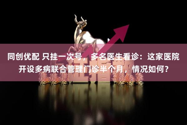 同创优配 只挂一次号，多名医生看诊：这家医院开设多病联合管理门诊半个月，情况如何？