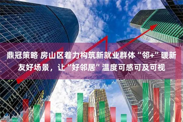 鼎冠策略 房山区着力构筑新就业群体“邻+”暖新友好场景，让“好邻居”温度可感可及可视
