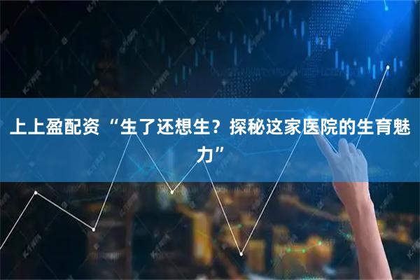 上上盈配资 “生了还想生？探秘这家医院的生育魅力”