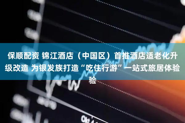 保顺配资 锦江酒店（中国区）首推酒店适老化升级改造 为银发族打造“吃住行游”一站式旅居体验