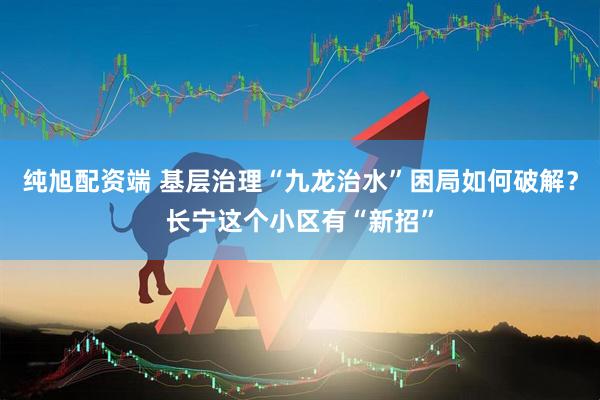 纯旭配资端 基层治理“九龙治水”困局如何破解?长宁这个小区有“新招”