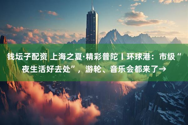 钱坛子配资 上海之夏·精彩普陀〡环球港：市级“夜生活好去处”，游轮、音乐会都来了→