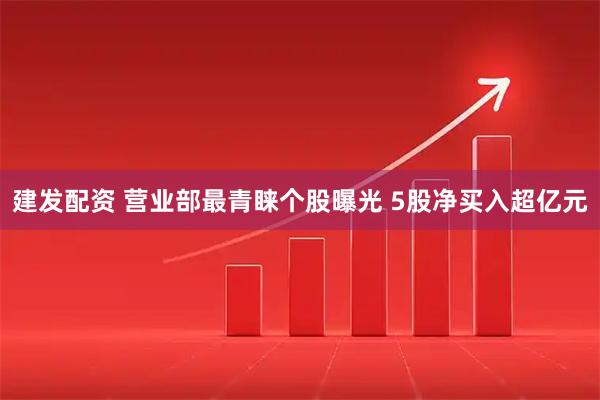 建发配资 营业部最青睐个股曝光 5股净买入超亿元