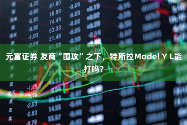 元富证券 友商“围攻”之下，特斯拉Model Y L能打吗？