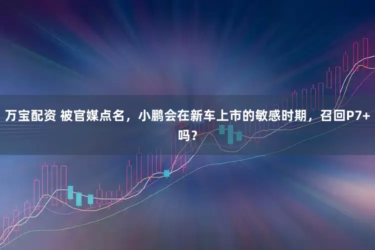 万宝配资 被官媒点名，小鹏会在新车上市的敏感时期，召回P7+吗？