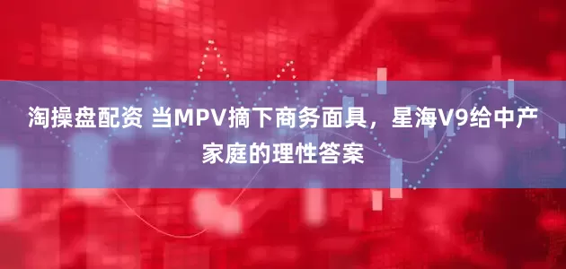 淘操盘配资 当MPV摘下商务面具，星海V9给中产家庭的理性答案
