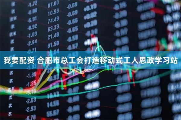 我要配资 合肥市总工会打造移动式工人思政学习站