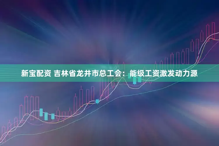 新宝配资 吉林省龙井市总工会：能级工资激发动力源