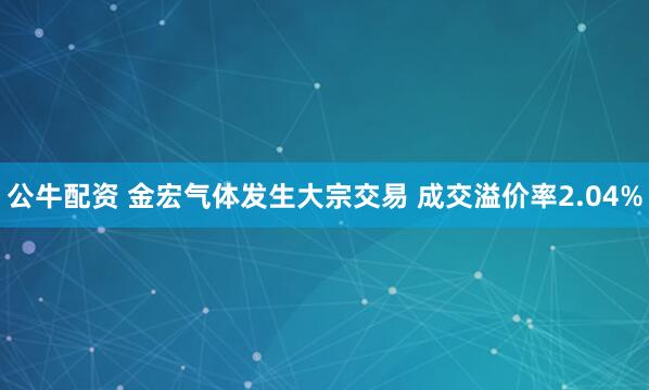 公牛配资 金宏气体发生大宗交易 成交溢价率2.04%