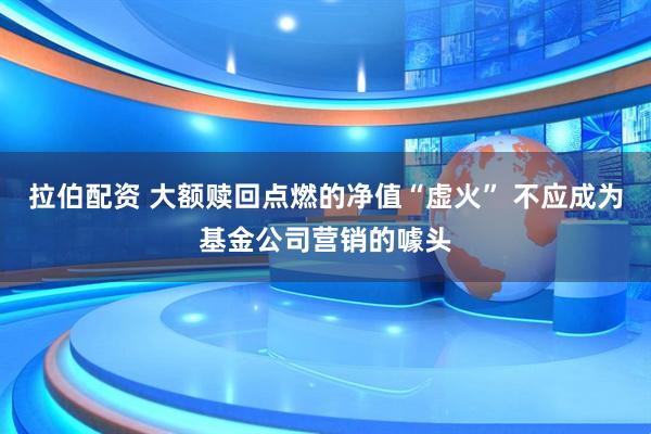 拉伯配资 大额赎回点燃的净值“虚火” 不应成为基金公司营销的噱头