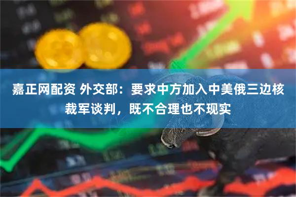 嘉正网配资 外交部：要求中方加入中美俄三边核裁军谈判，既不合理也不现实