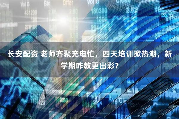 长安配资 老师齐聚充电忙，四天培训掀热潮，新学期咋教更出彩？