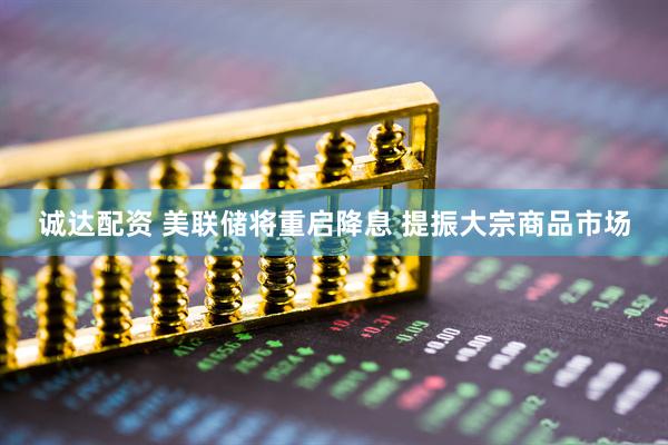 诚达配资 美联储将重启降息 提振大宗商品市场