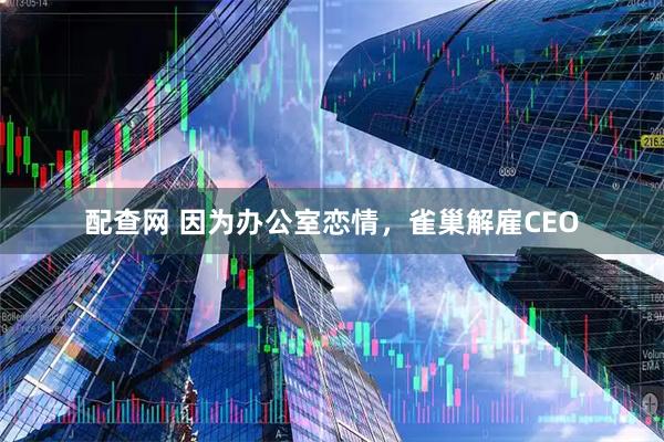 配查网 因为办公室恋情，雀巢解雇CEO