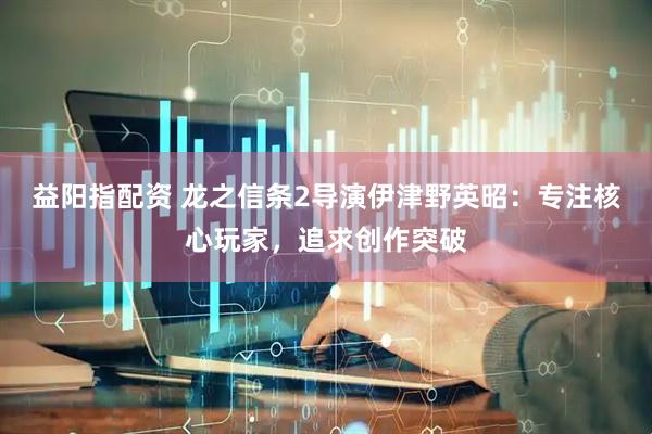 益阳指配资 龙之信条2导演伊津野英昭：专注核心玩家，追求创作突破