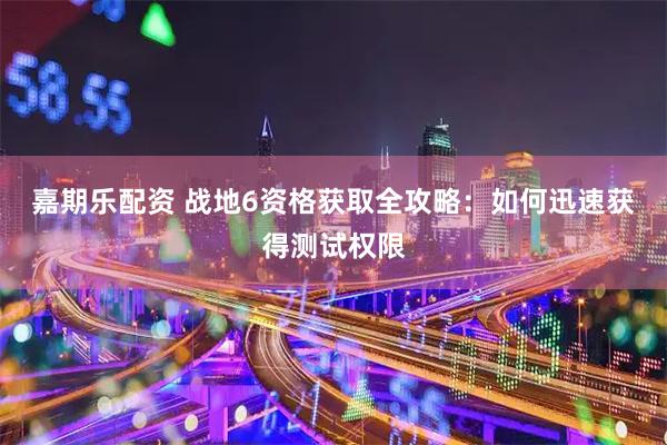 嘉期乐配资 战地6资格获取全攻略：如何迅速获得测试权限