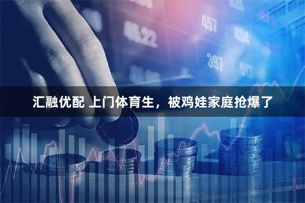 汇融优配 上门体育生，被鸡娃家庭抢爆了