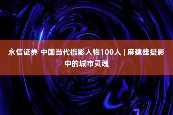 永信证券 中国当代摄影人物100人 | 麻建雄摄影中的城市灵魂