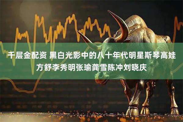 千层金配资 黑白光影中的八十年代明星斯琴高娃方舒李秀明张瑜龚雪陈冲刘晓庆