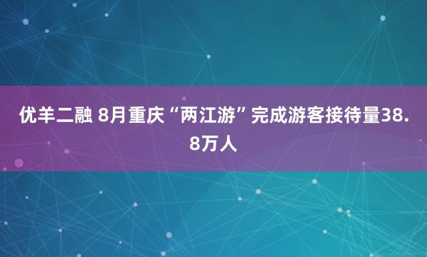 优羊二融 8月重庆“两江游”完成游客接待量38.8万人