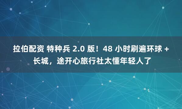 拉伯配资 特种兵 2.0 版！48 小时刷遍环球 + 长城，途开心旅行社太懂年轻人了