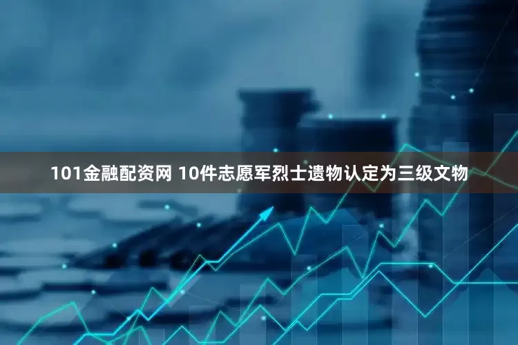 101金融配资网 10件志愿军烈士遗物认定为三级文物
