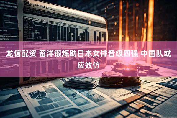 龙信配资 留洋锻炼助日本女排晋级四强 中国队或应效仿
